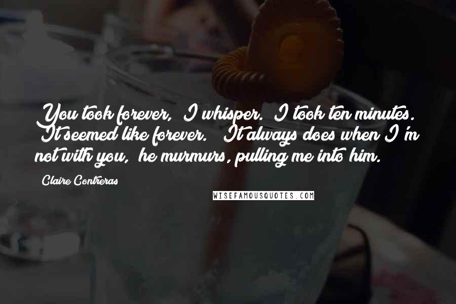 Claire Contreras Quotes: You took forever," I whisper. "I took ten minutes." "It seemed like forever." "It always does when I'm not with you," he murmurs, pulling me into him.