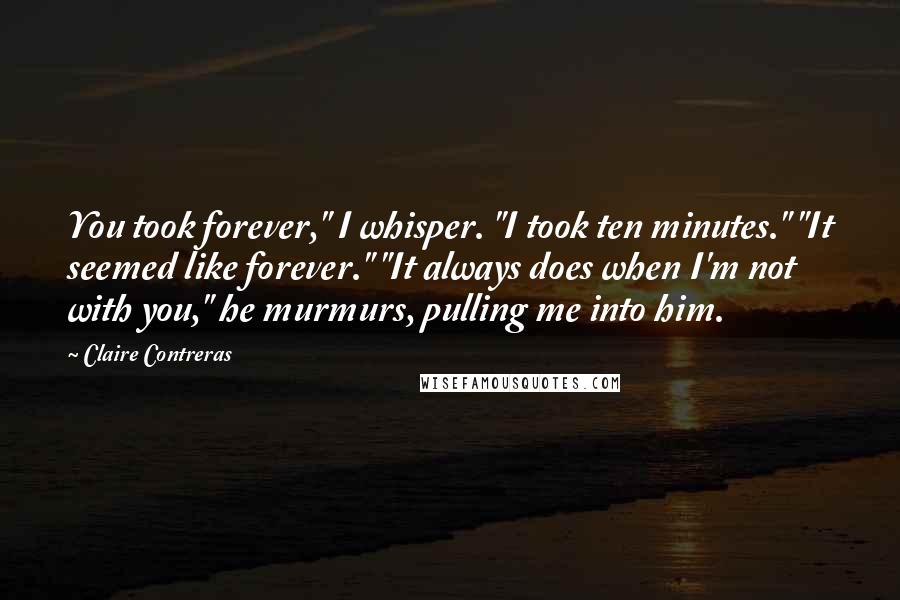 Claire Contreras Quotes: You took forever," I whisper. "I took ten minutes." "It seemed like forever." "It always does when I'm not with you," he murmurs, pulling me into him.