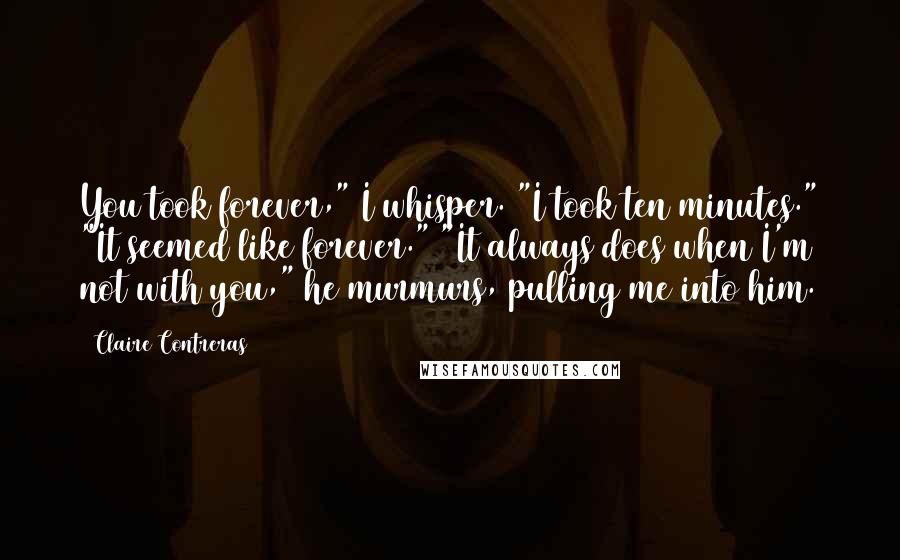 Claire Contreras Quotes: You took forever," I whisper. "I took ten minutes." "It seemed like forever." "It always does when I'm not with you," he murmurs, pulling me into him.