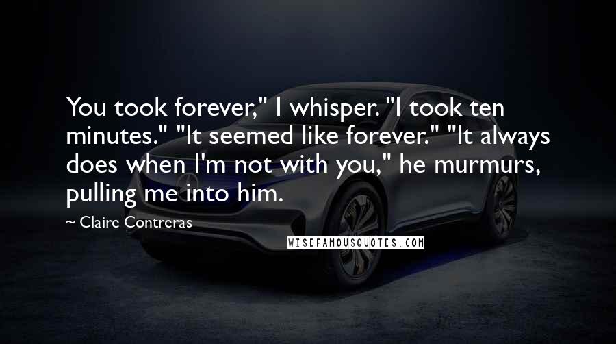 Claire Contreras Quotes: You took forever," I whisper. "I took ten minutes." "It seemed like forever." "It always does when I'm not with you," he murmurs, pulling me into him.