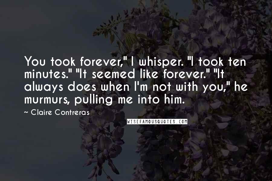 Claire Contreras Quotes: You took forever," I whisper. "I took ten minutes." "It seemed like forever." "It always does when I'm not with you," he murmurs, pulling me into him.