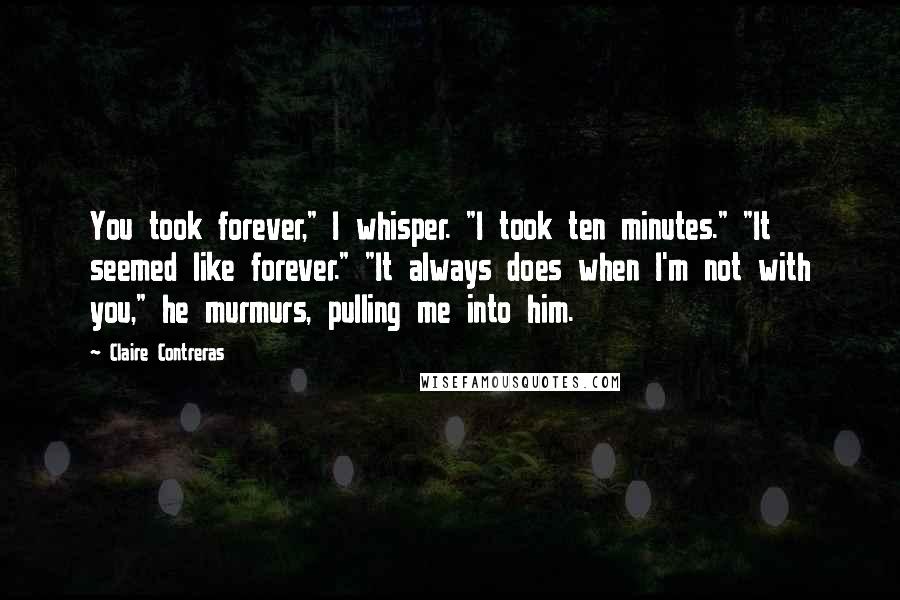 Claire Contreras Quotes: You took forever," I whisper. "I took ten minutes." "It seemed like forever." "It always does when I'm not with you," he murmurs, pulling me into him.