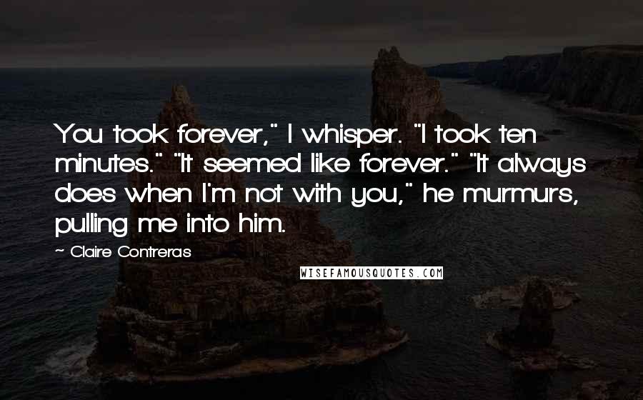 Claire Contreras Quotes: You took forever," I whisper. "I took ten minutes." "It seemed like forever." "It always does when I'm not with you," he murmurs, pulling me into him.