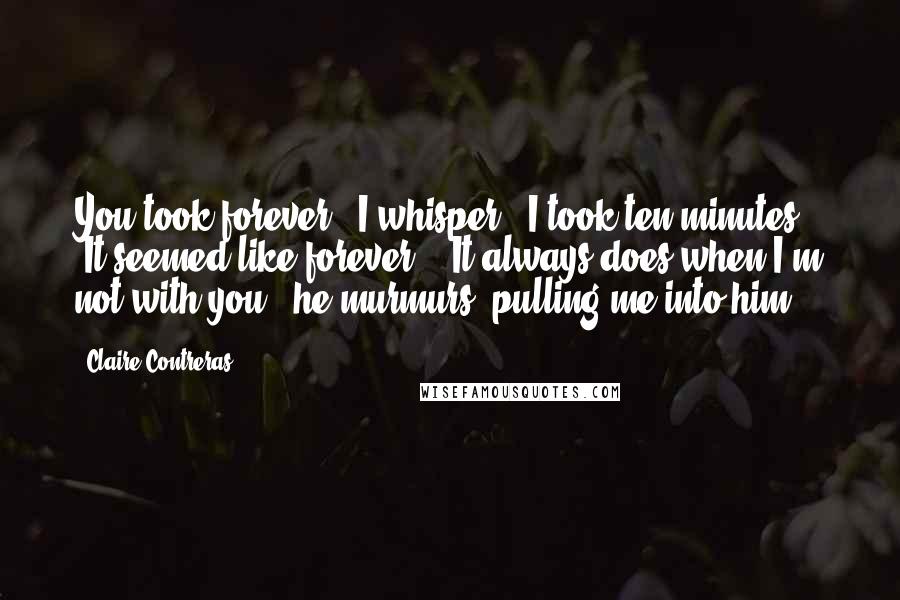 Claire Contreras Quotes: You took forever," I whisper. "I took ten minutes." "It seemed like forever." "It always does when I'm not with you," he murmurs, pulling me into him.
