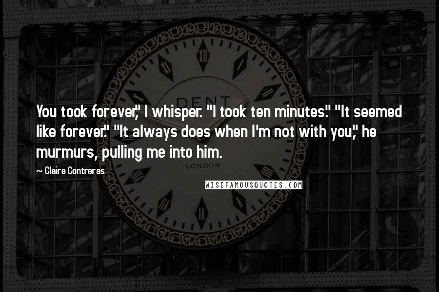 Claire Contreras Quotes: You took forever," I whisper. "I took ten minutes." "It seemed like forever." "It always does when I'm not with you," he murmurs, pulling me into him.