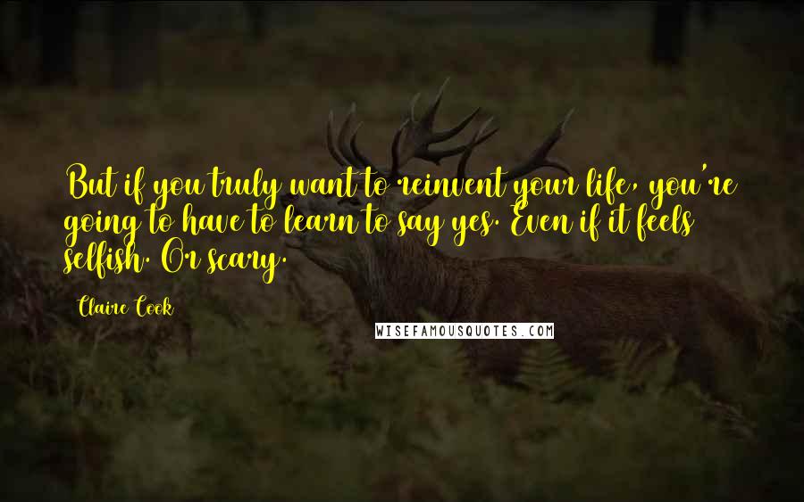 Claire Cook Quotes: But if you truly want to reinvent your life, you're going to have to learn to say yes. Even if it feels selfish. Or scary.