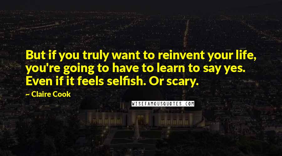 Claire Cook Quotes: But if you truly want to reinvent your life, you're going to have to learn to say yes. Even if it feels selfish. Or scary.