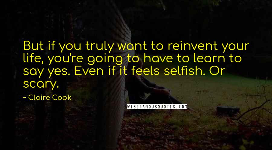 Claire Cook Quotes: But if you truly want to reinvent your life, you're going to have to learn to say yes. Even if it feels selfish. Or scary.