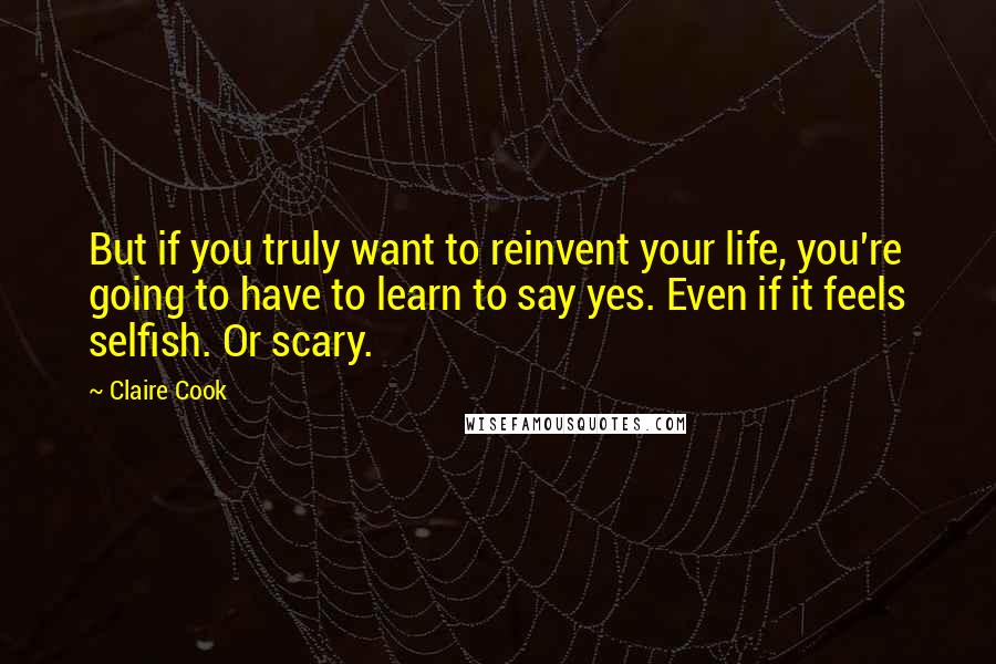 Claire Cook Quotes: But if you truly want to reinvent your life, you're going to have to learn to say yes. Even if it feels selfish. Or scary.