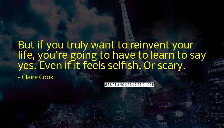 Claire Cook Quotes: But if you truly want to reinvent your life, you're going to have to learn to say yes. Even if it feels selfish. Or scary.