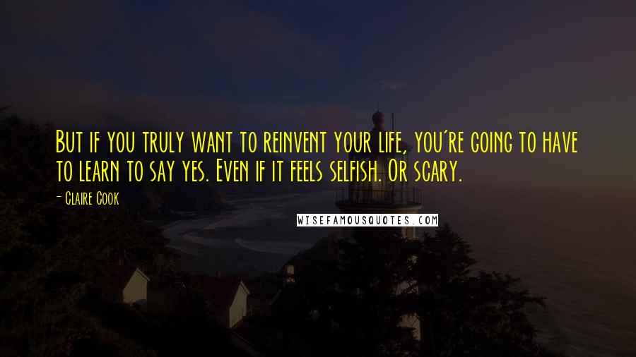 Claire Cook Quotes: But if you truly want to reinvent your life, you're going to have to learn to say yes. Even if it feels selfish. Or scary.