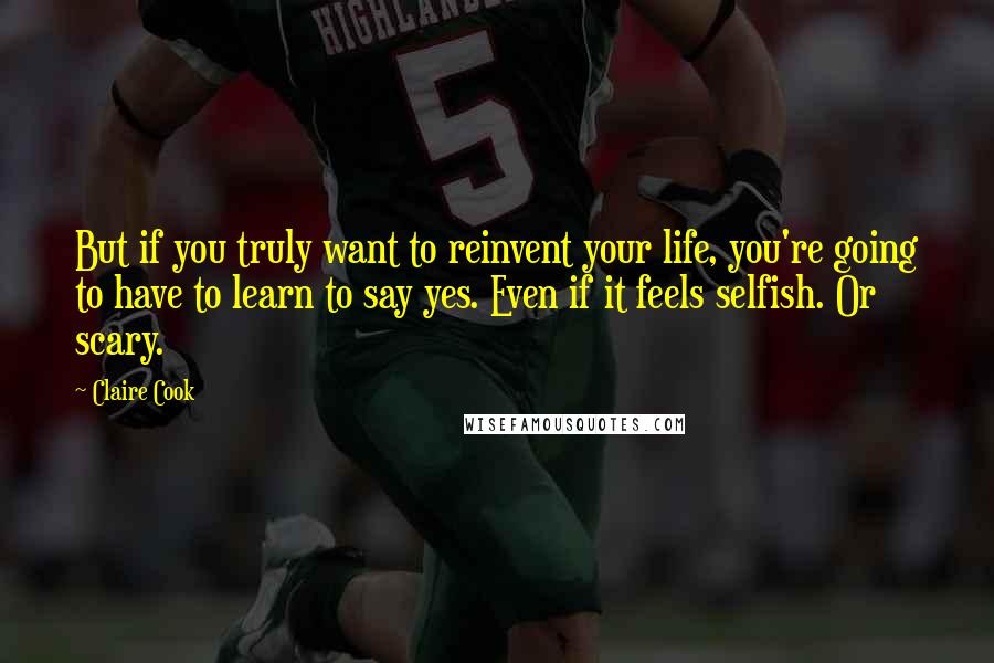 Claire Cook Quotes: But if you truly want to reinvent your life, you're going to have to learn to say yes. Even if it feels selfish. Or scary.