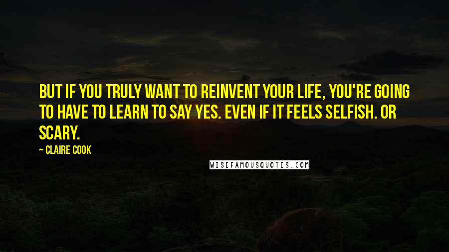 Claire Cook Quotes: But if you truly want to reinvent your life, you're going to have to learn to say yes. Even if it feels selfish. Or scary.