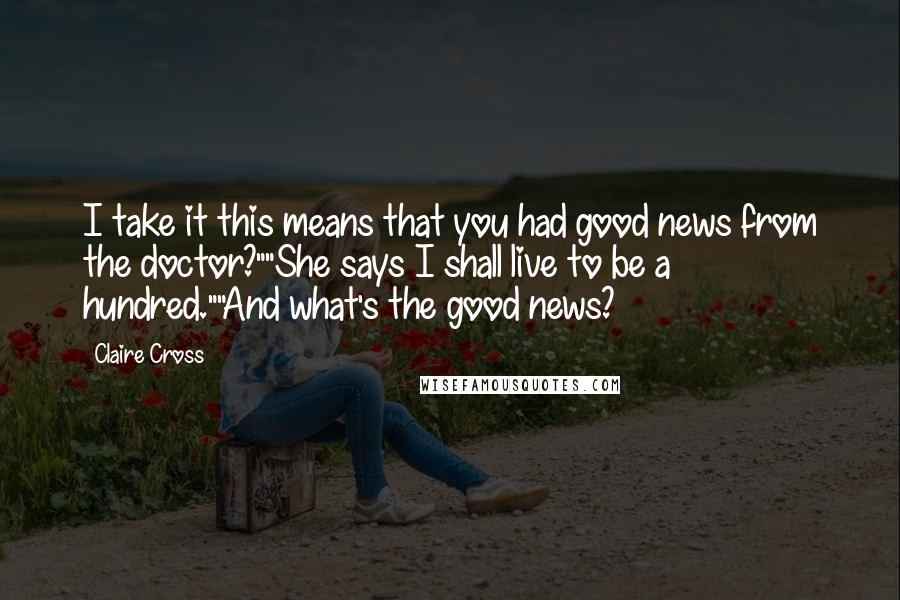 Claire Cross Quotes: I take it this means that you had good news from the doctor?""She says I shall live to be a hundred.""And what's the good news?