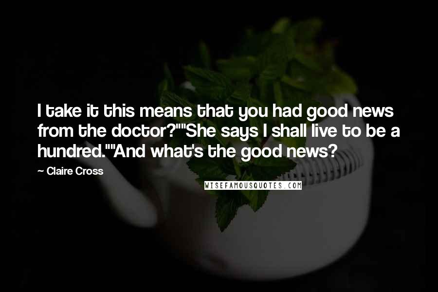 Claire Cross Quotes: I take it this means that you had good news from the doctor?""She says I shall live to be a hundred.""And what's the good news?