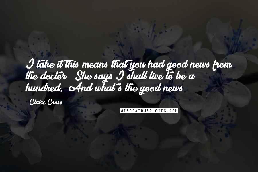 Claire Cross Quotes: I take it this means that you had good news from the doctor?""She says I shall live to be a hundred.""And what's the good news?