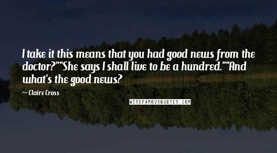 Claire Cross Quotes: I take it this means that you had good news from the doctor?""She says I shall live to be a hundred.""And what's the good news?