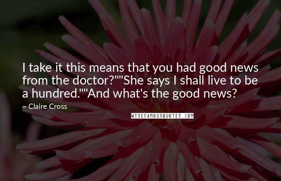 Claire Cross Quotes: I take it this means that you had good news from the doctor?""She says I shall live to be a hundred.""And what's the good news?