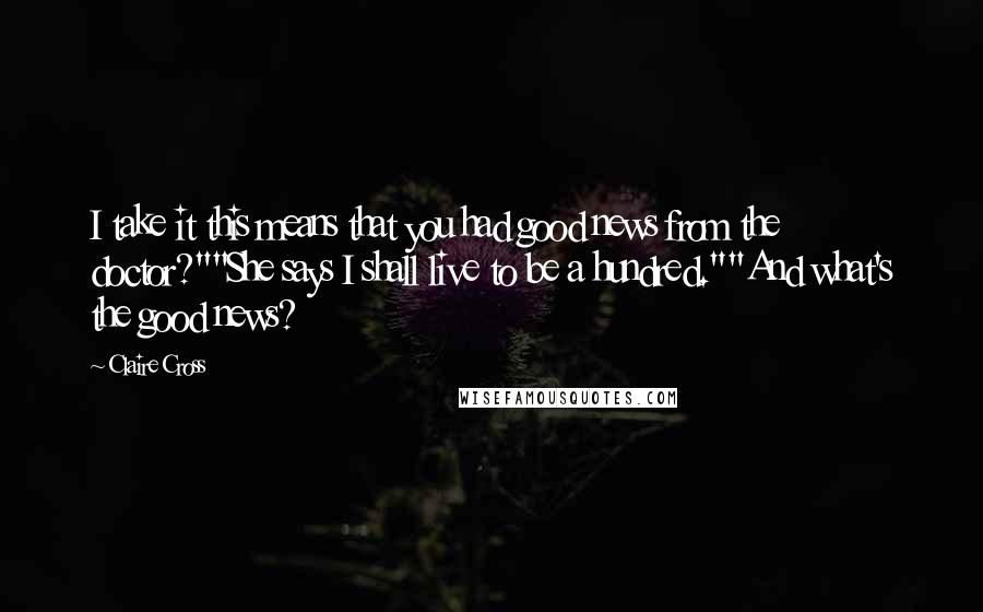 Claire Cross Quotes: I take it this means that you had good news from the doctor?""She says I shall live to be a hundred.""And what's the good news?