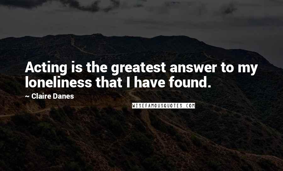 Claire Danes Quotes: Acting is the greatest answer to my loneliness that I have found.