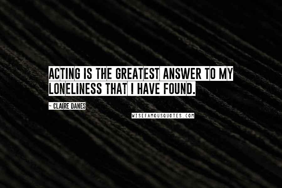 Claire Danes Quotes: Acting is the greatest answer to my loneliness that I have found.