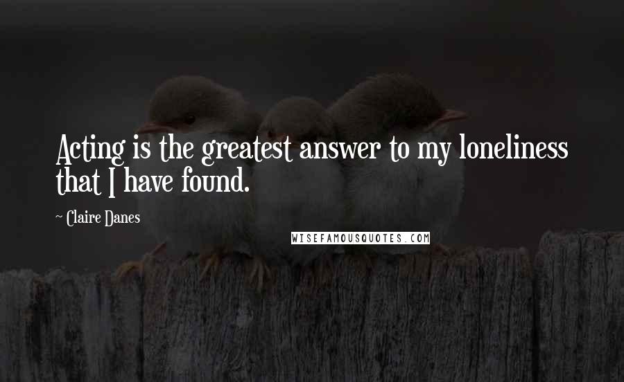 Claire Danes Quotes: Acting is the greatest answer to my loneliness that I have found.