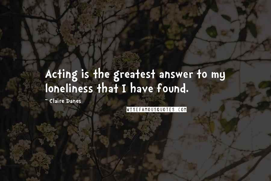 Claire Danes Quotes: Acting is the greatest answer to my loneliness that I have found.