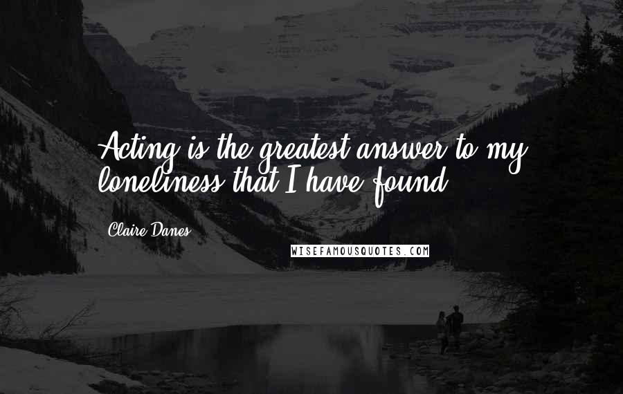 Claire Danes Quotes: Acting is the greatest answer to my loneliness that I have found.