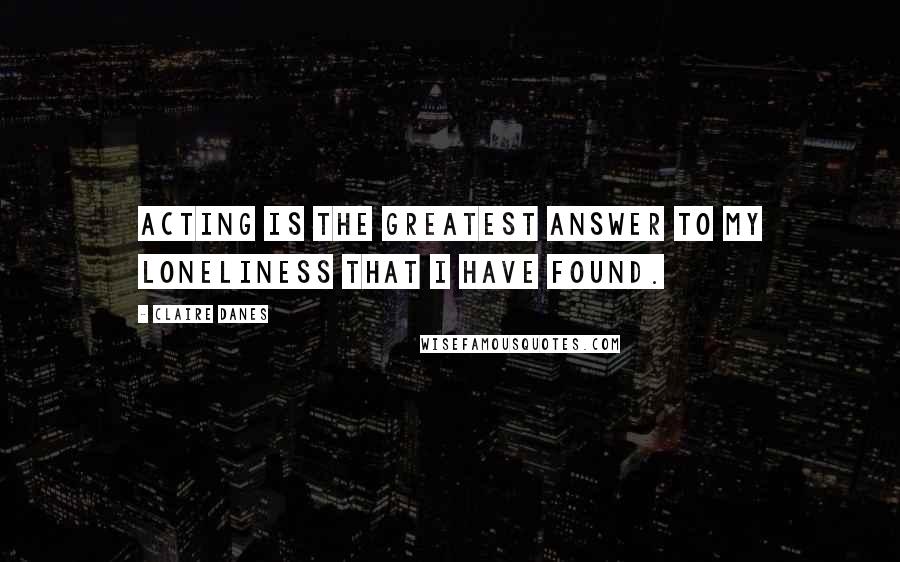 Claire Danes Quotes: Acting is the greatest answer to my loneliness that I have found.