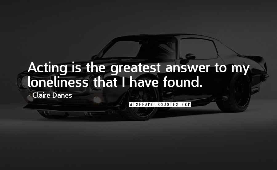 Claire Danes Quotes: Acting is the greatest answer to my loneliness that I have found.