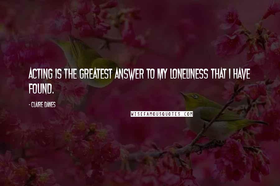 Claire Danes Quotes: Acting is the greatest answer to my loneliness that I have found.