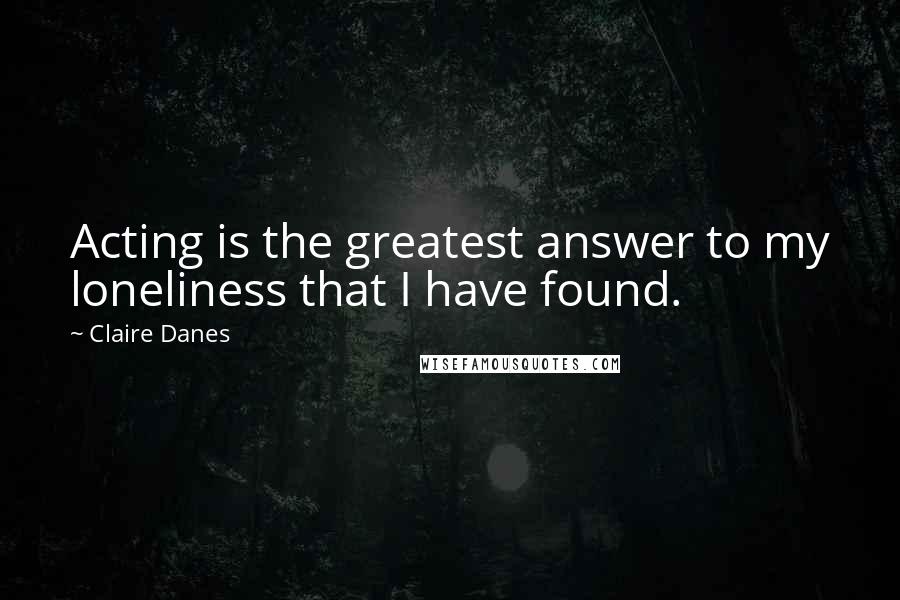 Claire Danes Quotes: Acting is the greatest answer to my loneliness that I have found.