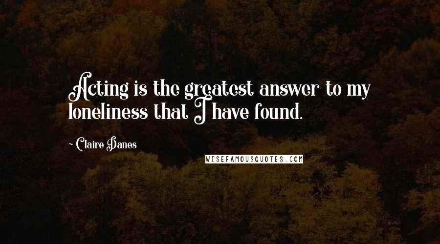 Claire Danes Quotes: Acting is the greatest answer to my loneliness that I have found.