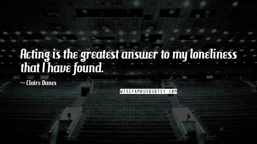 Claire Danes Quotes: Acting is the greatest answer to my loneliness that I have found.