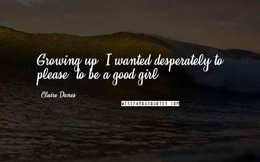 Claire Danes Quotes: Growing up, I wanted desperately to please, to be a good girl.