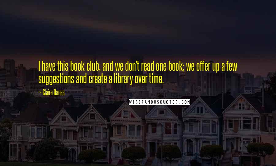 Claire Danes Quotes: I have this book club, and we don't read one book; we offer up a few suggestions and create a library over time.