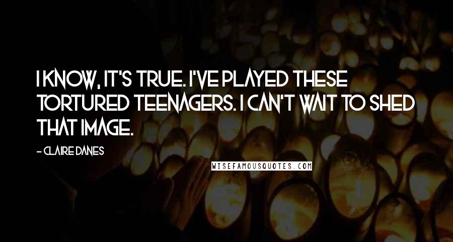 Claire Danes Quotes: I know, it's true. I've played these tortured teenagers. I can't wait to shed that image.