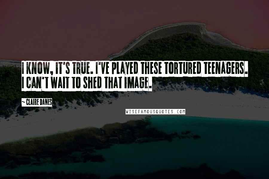 Claire Danes Quotes: I know, it's true. I've played these tortured teenagers. I can't wait to shed that image.