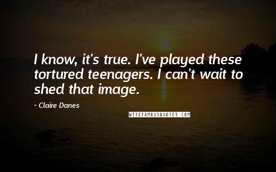 Claire Danes Quotes: I know, it's true. I've played these tortured teenagers. I can't wait to shed that image.