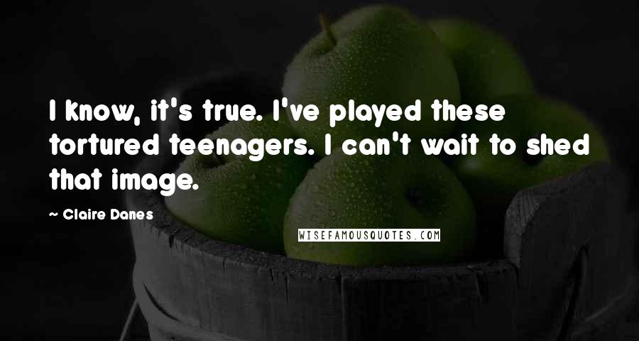 Claire Danes Quotes: I know, it's true. I've played these tortured teenagers. I can't wait to shed that image.