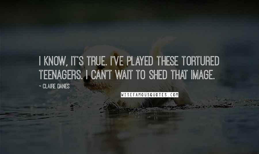 Claire Danes Quotes: I know, it's true. I've played these tortured teenagers. I can't wait to shed that image.