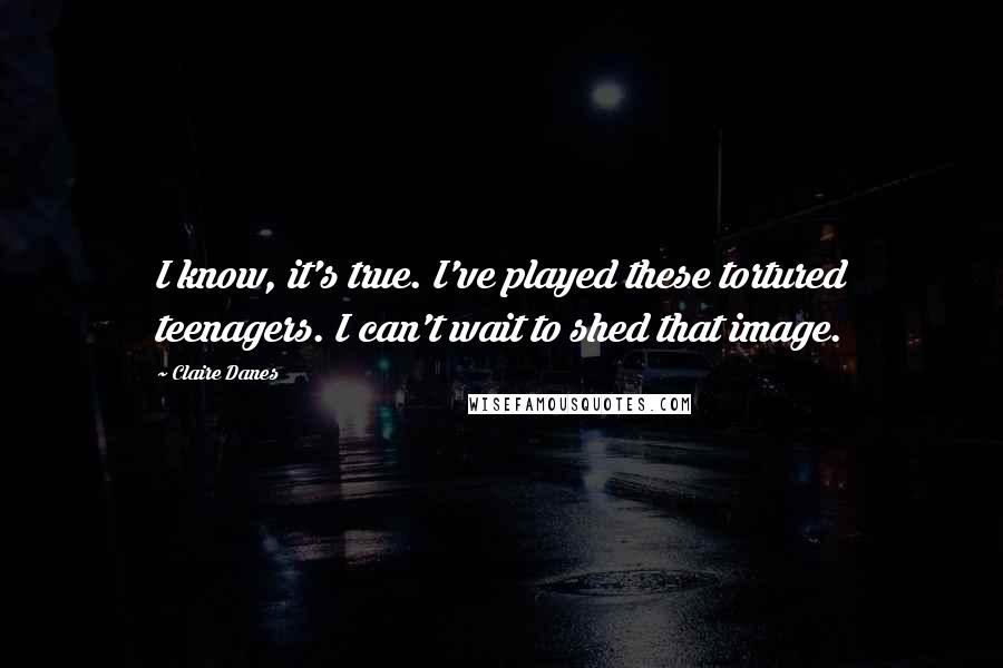 Claire Danes Quotes: I know, it's true. I've played these tortured teenagers. I can't wait to shed that image.