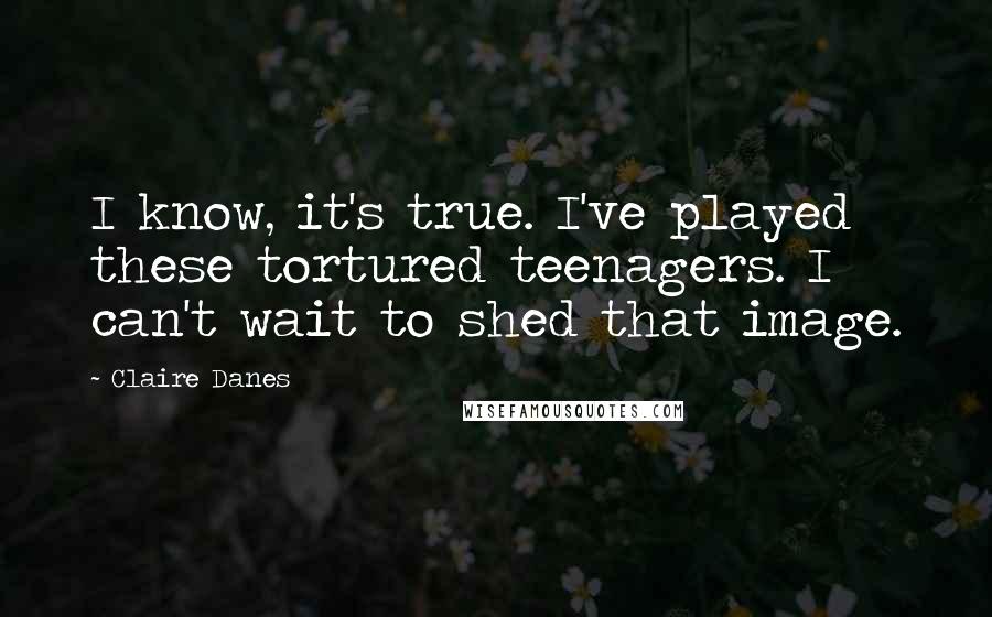 Claire Danes Quotes: I know, it's true. I've played these tortured teenagers. I can't wait to shed that image.