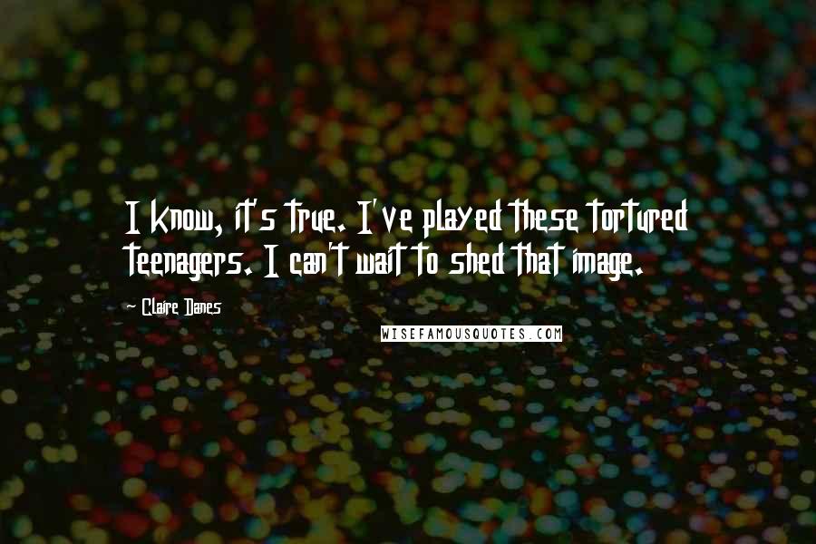 Claire Danes Quotes: I know, it's true. I've played these tortured teenagers. I can't wait to shed that image.