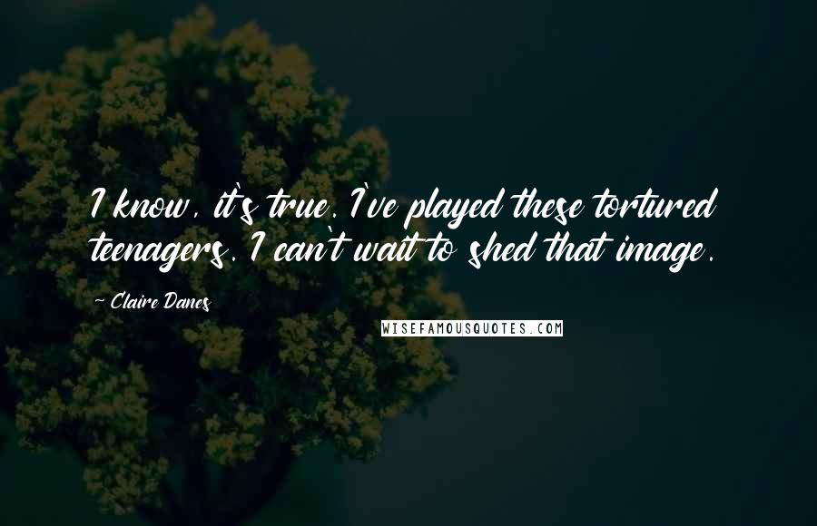 Claire Danes Quotes: I know, it's true. I've played these tortured teenagers. I can't wait to shed that image.
