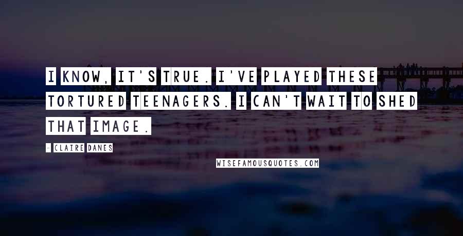 Claire Danes Quotes: I know, it's true. I've played these tortured teenagers. I can't wait to shed that image.