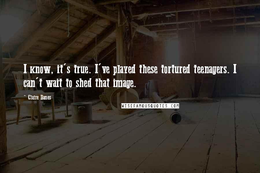 Claire Danes Quotes: I know, it's true. I've played these tortured teenagers. I can't wait to shed that image.