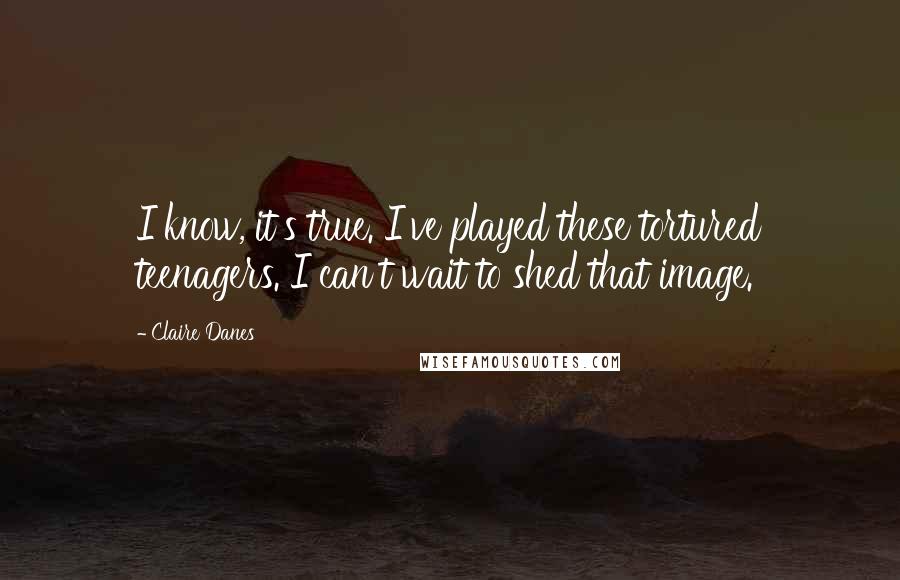 Claire Danes Quotes: I know, it's true. I've played these tortured teenagers. I can't wait to shed that image.