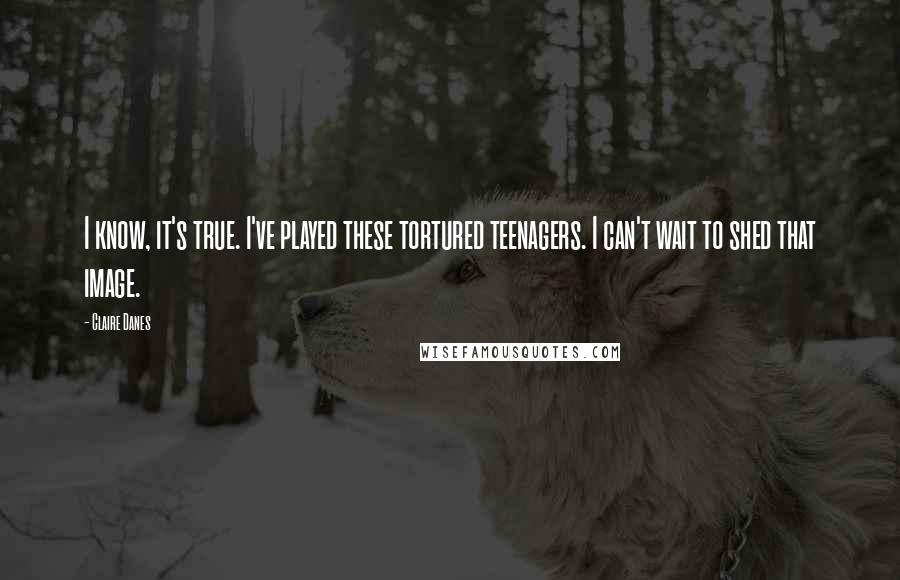 Claire Danes Quotes: I know, it's true. I've played these tortured teenagers. I can't wait to shed that image.