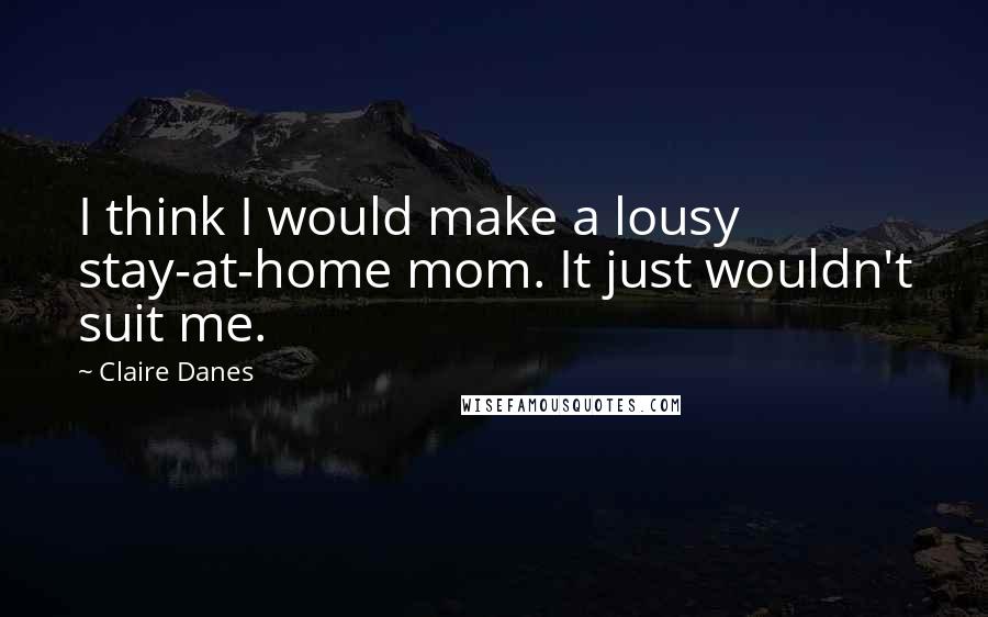 Claire Danes Quotes: I think I would make a lousy stay-at-home mom. It just wouldn't suit me.